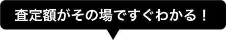 査定額がその場ですぐわかる！